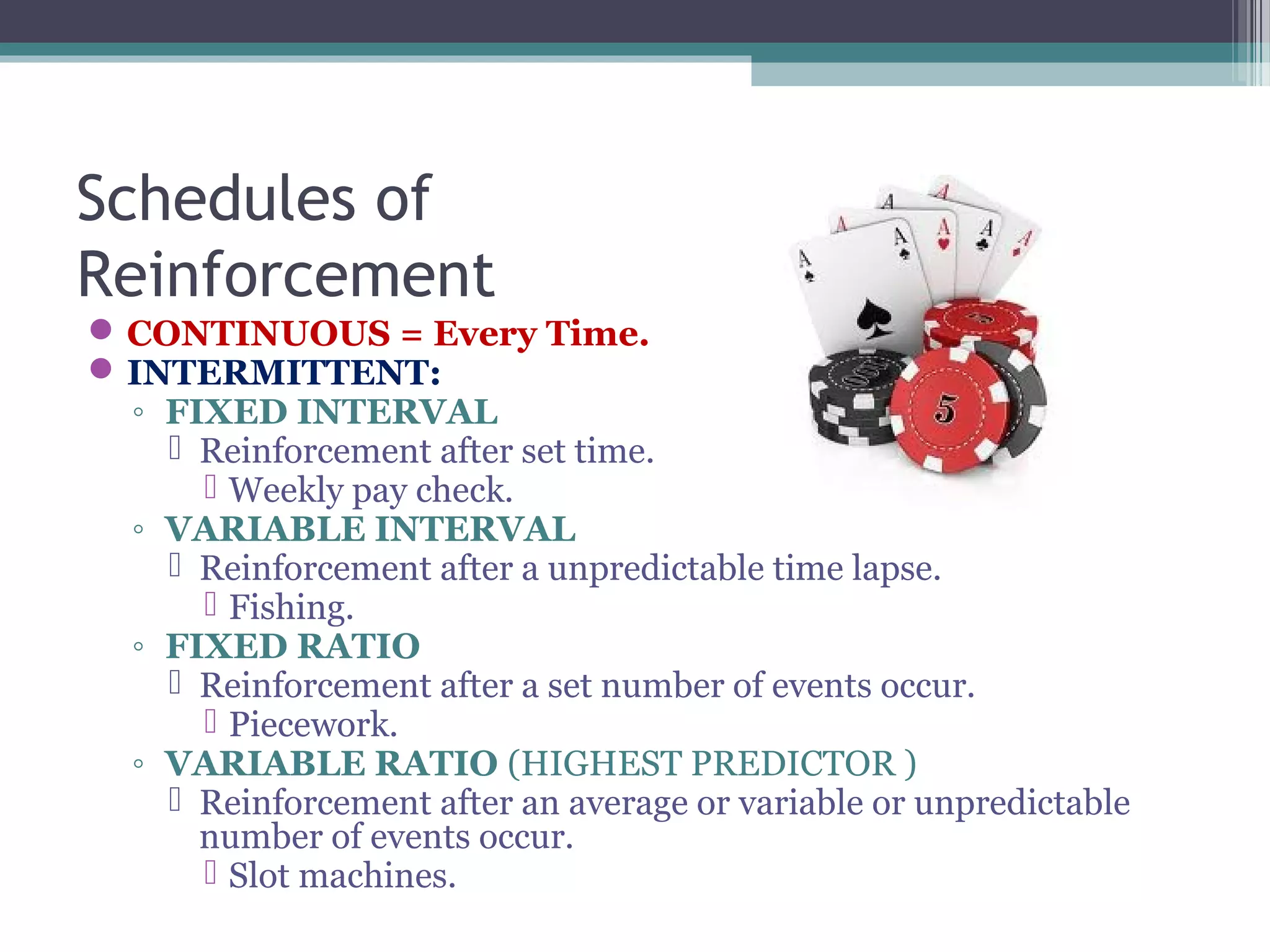 Schedules of
Reinforcement
CONTINUOUS = Every Time.
INTERMITTENT:
◦ FIXED INTERVAL
 Reinforcement after set time.
 Weekly pay check.
◦ VARIABLE INTERVAL
 Reinforcement after a unpredictable time lapse.
 Fishing.
◦ FIXED RATIO
 Reinforcement after a set number of events occur.
 Piecework.
◦ VARIABLE RATIO (HIGHEST PREDICTOR )
 Reinforcement after an average or variable or unpredictable
number of events occur.
 Slot machines.
 