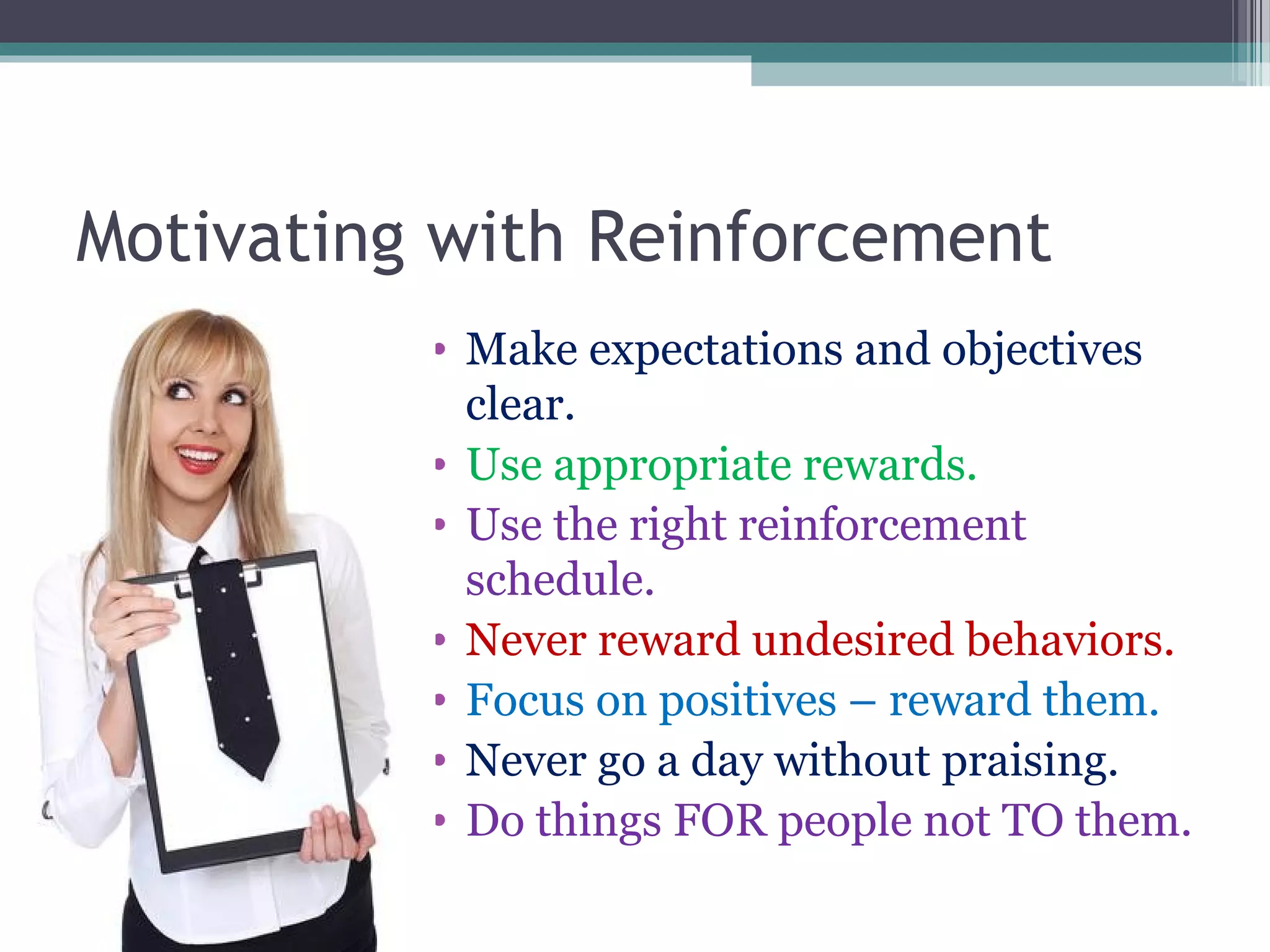 Motivating with Reinforcement
• Make expectations and objectives
clear.
• Use appropriate rewards.
• Use the right reinforcement
schedule.
• Never reward undesired behaviors.
• Focus on positives – reward them.
• Never go a day without praising.
• Do things FOR people not TO them.
 