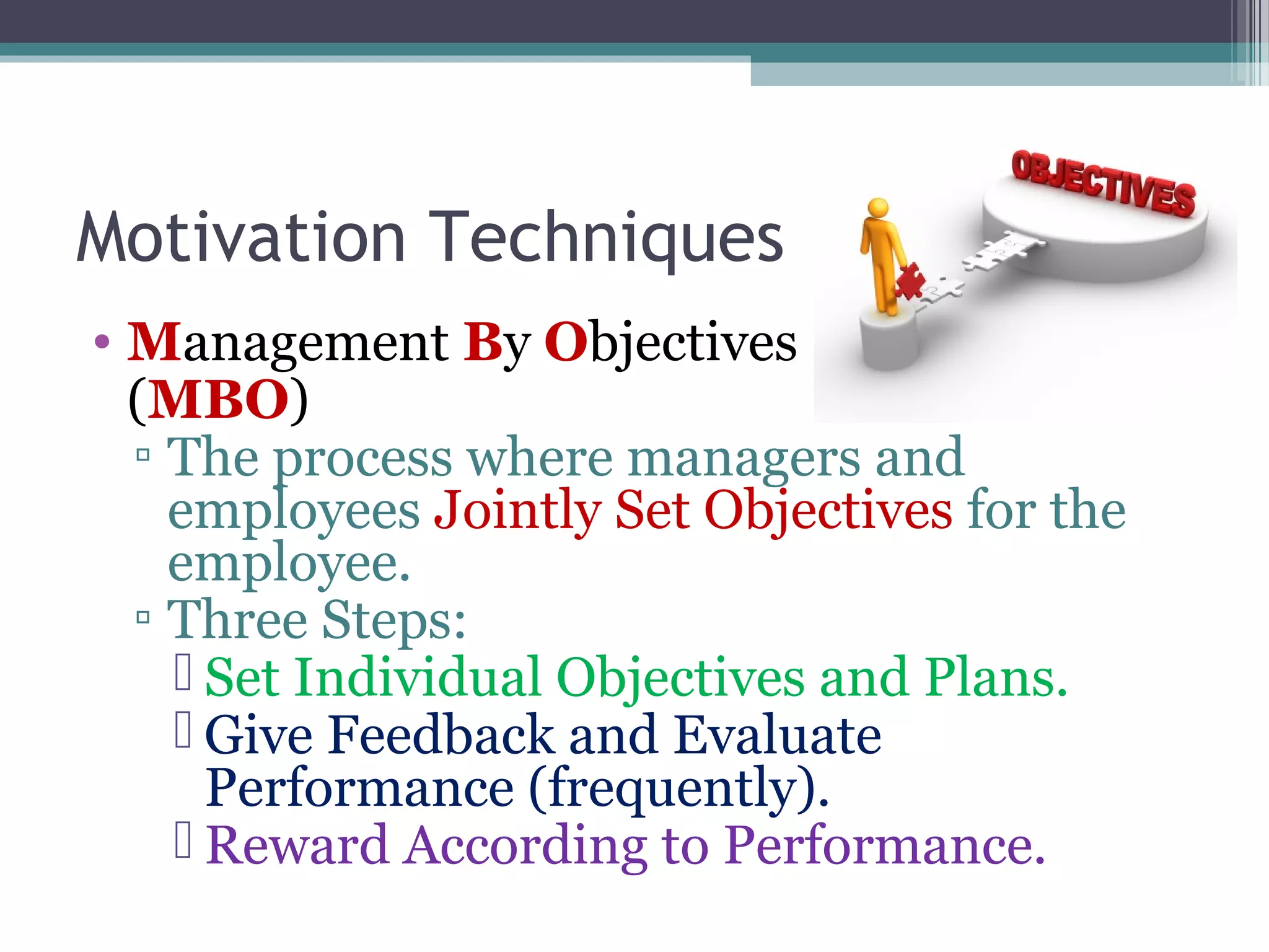 Motivation Techniques
• Management By Objectives
(MBO)
▫ The process where managers and
employees Jointly Set Objectives for the
employee.
▫ Three Steps:
 Set Individual Objectives and Plans.
 Give Feedback and Evaluate
Performance (frequently).
 Reward According to Performance.
 