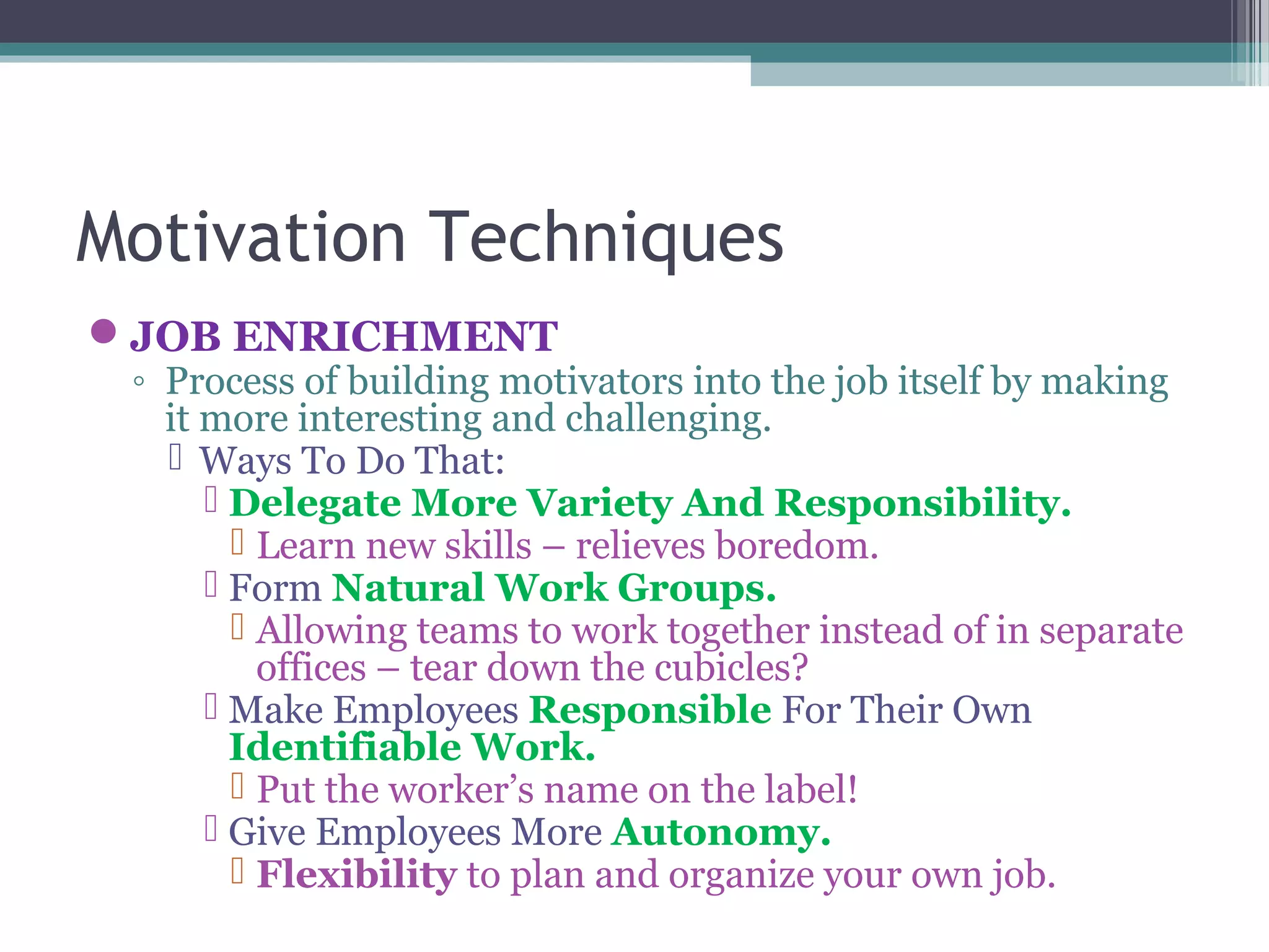 Motivation Techniques
JOB ENRICHMENT
◦ Process of building motivators into the job itself by making
it more interesting and challenging.
 Ways To Do That:
 Delegate More Variety And Responsibility.
 Learn new skills – relieves boredom.
 Form Natural Work Groups.
 Allowing teams to work together instead of in separate
offices – tear down the cubicles?
 Make Employees Responsible For Their Own
Identifiable Work.
 Put the worker’s name on the label!
 Give Employees More Autonomy.
 Flexibility to plan and organize your own job.
 