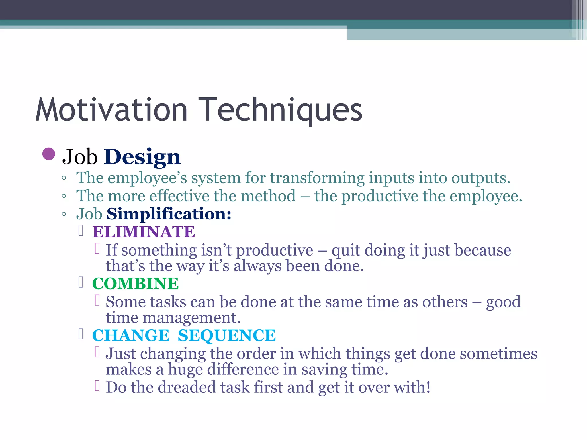 Motivation Techniques
Job Design
◦ The employee’s system for transforming inputs into outputs.
◦ The more effective the method – the productive the employee.
◦ Job Simplification:
 ELIMINATE
 If something isn’t productive – quit doing it just because
that’s the way it’s always been done.
 COMBINE
 Some tasks can be done at the same time as others – good
time management.
 CHANGE SEQUENCE
 Just changing the order in which things get done sometimes
makes a huge difference in saving time.
 Do the dreaded task first and get it over with!
 