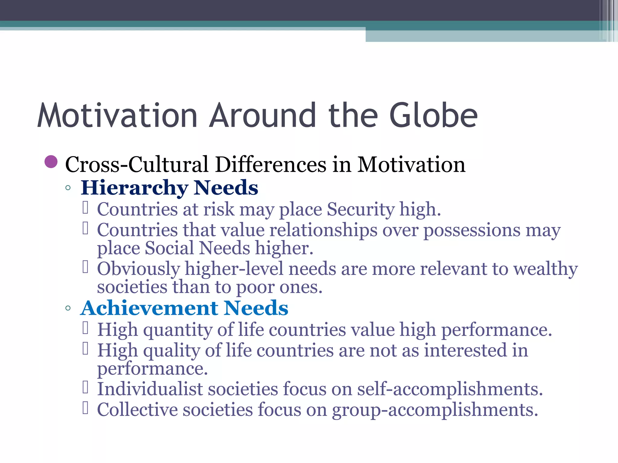 Motivation Around the Globe
Cross-Cultural Differences in Motivation
◦ Hierarchy Needs
 Countries at risk may place Security high.
 Countries that value relationships over possessions may
place Social Needs higher.
 Obviously higher-level needs are more relevant to wealthy
societies than to poor ones.
◦ Achievement Needs
 High quantity of life countries value high performance.
 High quality of life countries are not as interested in
performance.
 Individualist societies focus on self-accomplishments.
 Collective societies focus on group-accomplishments.
 