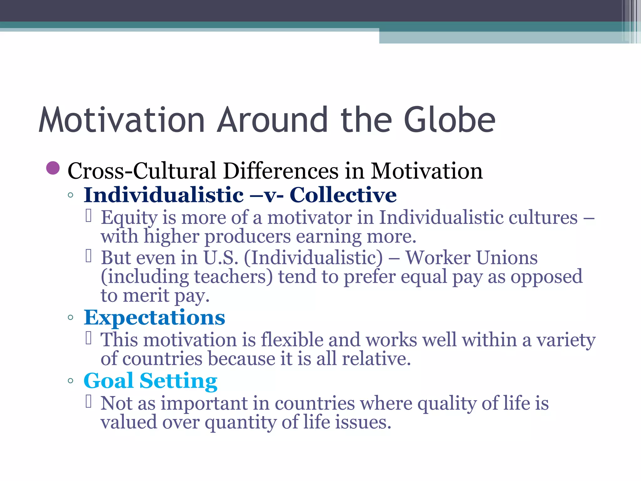 Motivation Around the Globe
Cross-Cultural Differences in Motivation
◦ Individualistic –v- Collective
 Equity is more of a motivator in Individualistic cultures –
with higher producers earning more.
 But even in U.S. (Individualistic) – Worker Unions
(including teachers) tend to prefer equal pay as opposed
to merit pay.
◦ Expectations
 This motivation is flexible and works well within a variety
of countries because it is all relative.
◦ Goal Setting
 Not as important in countries where quality of life is
valued over quantity of life issues.
 