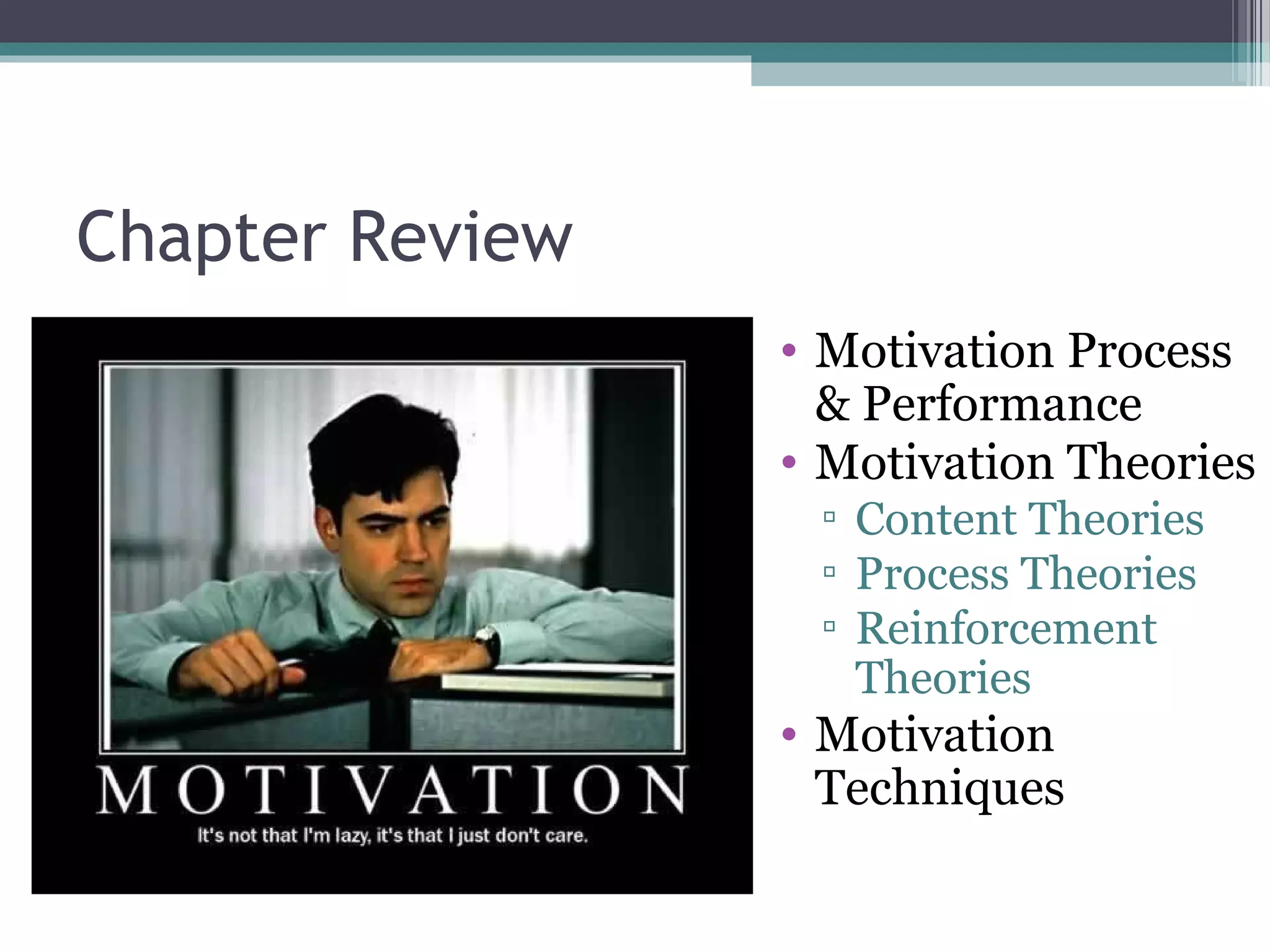 Chapter Review
• Motivation Process
& Performance
• Motivation Theories
▫ Content Theories
▫ Process Theories
▫ Reinforcement
Theories
• Motivation
Techniques
 
