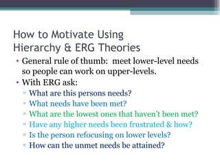How to Motivate Using
Hierarchy & ERG Theories
• General rule of thumb: meet lower-level needs
so people can work on upper-levels.
• With ERG ask:
▫ What are this persons needs?
▫ What needs have been met?
▫ What are the lowest ones that haven’t been met?
▫ Have any higher needs been frustrated & how?
▫ Is the person refocusing on lower levels?
▫ How can the unmet needs be attained?
 