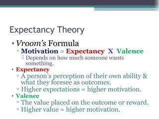 Expectancy Theory
• Vroom’s Formula
▫ Motivation = Expectancy X Valence
 Depends on how much someone wants
something.
• Expectancy
▫ A person’s perception of their own ability &
what they foresee as outcomes.
▫ Higher expectations = higher motivation.
• Valence
▫ The value placed on the outcome or reward.
▫ Higher value = higher motivation.
 