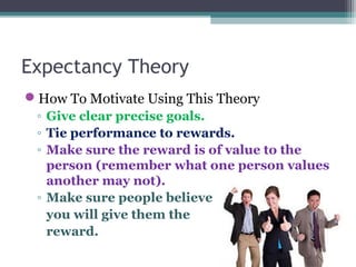 Expectancy Theory
How To Motivate Using This Theory
◦ Give clear precise goals.
◦ Tie performance to rewards.
◦ Make sure the reward is of value to the
person (remember what one person values
another may not).
◦ Make sure people believe
you will give them the
reward.
 
