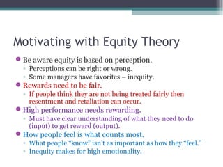 Motivating with Equity Theory
Be aware equity is based on perception.
◦ Perceptions can be right or wrong.
◦ Some managers have favorites – inequity.
Rewards need to be fair.
◦ If people think they are not being treated fairly then
resentment and retaliation can occur.
High performance needs rewarding.
◦ Must have clear understanding of what they need to do
(input) to get reward (output).
How people feel is what counts most.
◦ What people “know” isn’t as important as how they “feel.”
◦ Inequity makes for high emotionality.
 