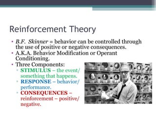 Reinforcement Theory
• B.F. Skinner = behavior can be controlled through
the use of positive or negative consequences.
• A.K.A. Behavior Modification or Operant
Conditioning.
• Three Components:
▫ STIMULUS – the event/
something that happens.
▫ RESPONSE – behavior/
performance.
▫ CONSEQUENCES –
reinforcement – positive/
negative.
 