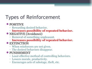 Types of Reinforcement
POSITIVE
◦ Rewarding desired behavior.
◦ Increases possibility of repeated behavior.
NEGATIVE (Avoidance)
◦ Removal of something unpleasant.
◦ Increases possibility of repeated behavior.
EXTINCTION
◦ When reinforcers are not given.
◦ The desired behaviors disappear.
PUNISHMENT
◦ Least effective method of controlling behaviors.
◦ Lowers morale, productivity.
◦ Encourages acts of sabotage, theft, etc.
 