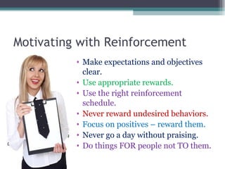 Motivating with Reinforcement
• Make expectations and objectives
clear.
• Use appropriate rewards.
• Use the right reinforcement
schedule.
• Never reward undesired behaviors.
• Focus on positives – reward them.
• Never go a day without praising.
• Do things FOR people not TO them.
 