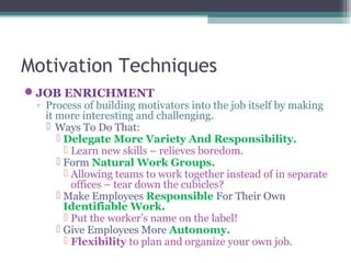 Motivation Techniques
JOB ENRICHMENT
◦ Process of building motivators into the job itself by making
it more interesting and challenging.
 Ways To Do That:
 Delegate More Variety And Responsibility.
 Learn new skills – relieves boredom.
 Form Natural Work Groups.
 Allowing teams to work together instead of in separate
offices – tear down the cubicles?
 Make Employees Responsible For Their Own
Identifiable Work.
 Put the worker’s name on the label!
 Give Employees More Autonomy.
 Flexibility to plan and organize your own job.
 