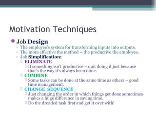 Motivation Techniques
Job Design
◦ The employee’s system for transforming inputs into outputs.
◦ The more effective the method – the productive the employee.
◦ Job Simplification:
 ELIMINATE
 If something isn’t productive – quit doing it just because
that’s the way it’s always been done.
 COMBINE
 Some tasks can be done at the same time as others – good
time management.
 CHANGE SEQUENCE
 Just changing the order in which things get done sometimes
makes a huge difference in saving time.
 Do the dreaded task first and get it over with!
 