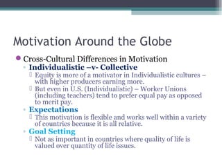 Motivation Around the Globe
Cross-Cultural Differences in Motivation
◦ Individualistic –v- Collective
 Equity is more of a motivator in Individualistic cultures –
with higher producers earning more.
 But even in U.S. (Individualistic) – Worker Unions
(including teachers) tend to prefer equal pay as opposed
to merit pay.
◦ Expectations
 This motivation is flexible and works well within a variety
of countries because it is all relative.
◦ Goal Setting
 Not as important in countries where quality of life is
valued over quantity of life issues.
 