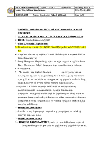 DALIS Sikat Radyo Eskwela Subject: MTB/MLE Grade Level: 1 Quarter 3 Week 8
Lesson Title: Salitang Naglalarawan Date: May 24, 2021
DSRE 103.1 FM Teacher Broadcaster: FRIDA D. SAMPANA Page 1 of 8
1 SNEAK IN “DALIS Sikat Radyo Eskwela” PROGRAM IN THEN
SEQUENCE
2 TO MUSIC THEME FADE UP…ESTABLISH…FADE UNDER FOR
3 HOST: Good Afternoon, SJBES!
4 Good Afternoon Highlanders!
5 Broadcasting Live On Air, DALIS Sikat! Radyo Eskwela”,DSRE 103.1
FM
6 Ang Oras ala dos ng hapon,<Lunes> ,Ikalabing tatlo ng Oktubre ,sa
taong kasalukuyan
7 Isang Masaya at Magandang hapon sa mga mag-aaral ng San Juan
Bano Elementary School lalo na sa mga nasa ikalimang baitang.
8 Seksyon A-F.
9 Ako ang inyong lingkod, Teacher _________ ,ang inyong guro sa
Araling Panlipunan na nagsasabing ”Hindi hadlang ang pandemya
upang hindi ka matuto! Anumang paraan ay gagawin maihatid lang
ang edukasyon sa inyong mahal naming mga mag-aaral.
10 Tayo na at tuklasin ang mga aralin dito sa ating paaralang
panghimpapawid sa Asignaturang Araling Panlipunan.
11 Nagagalak akong makasama kayo sa pagtalakay sa ating aralin sa
pamamagitan ng radyo. I type lamang sa ating comment section ang
iyong kumpletong pangalan,pati na rin ang pangkat o section kung
saan ka nabibilang.
12 MUSIC UP AND UNDER
13 Ihanda na ang inyong mga kagamitang pampagkatuto tulad ng
modyul, papel, at lapis.
14 MUSIC UP AND UNDER
15 TEACHER BROADCASTER: Tiyakin na nasa tahimik na lugar at
komportableng nakaupo para sa pagkatutong paglalakbay na ito.
 