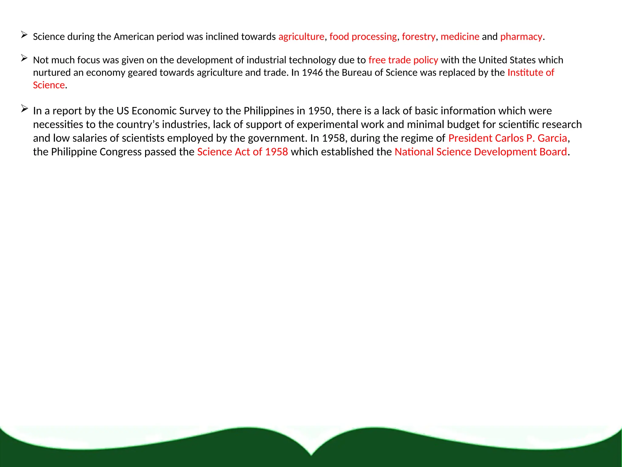  Science during the American period was inclined towards agriculture, food processing, forestry, medicine and pharmacy.
 Not much focus was given on the development of industrial technology due to free trade policy with the United States which
nurtured an economy geared towards agriculture and trade. In 1946 the Bureau of Science was replaced by the Institute of
Science.
 In a report by the US Economic Survey to the Philippines in 1950, there is a lack of basic information which were
necessities to the country’s industries, lack of support of experimental work and minimal budget for scientific research
and low salaries of scientists employed by the government. In 1958, during the regime of President Carlos P. Garcia,
the Philippine Congress passed the Science Act of 1958 which established the National Science Development Board.
 