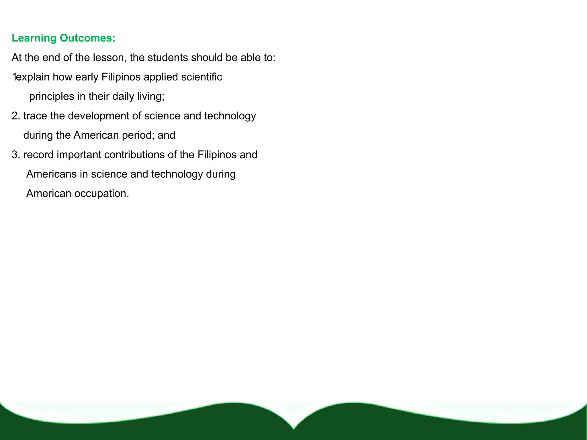 Learning Outcomes:
At the end of the lesson, the students should be able to:
1.
explain how early Filipinos applied scientific
principles in their daily living;
2. trace the development of science and technology
during the American period; and
3. record important contributions of the Filipinos and
Americans in science and technology during
American occupation.
 