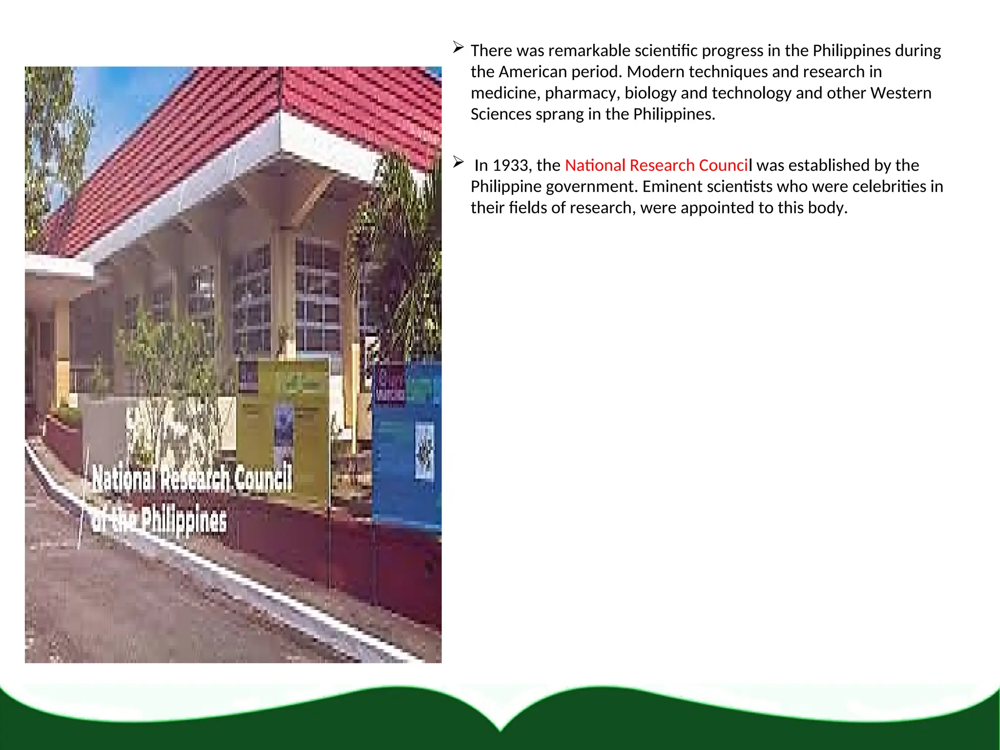  There was remarkable scientific progress in the Philippines during
the American period. Modern techniques and research in
medicine, pharmacy, biology and technology and other Western
Sciences sprang in the Philippines.
 In 1933, the National Research Council was established by the
Philippine government. Eminent scientists who were celebrities in
their fields of research, were appointed to this body.
 