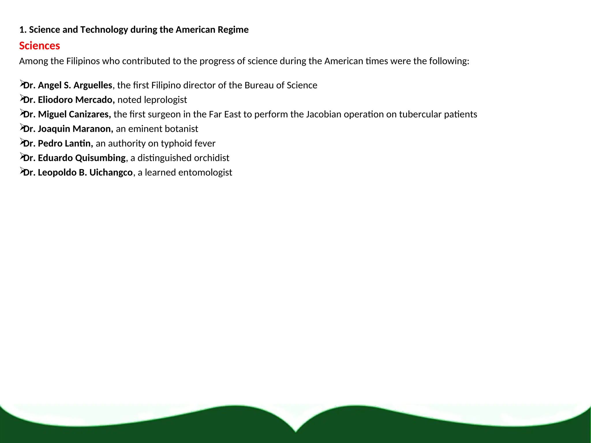 1. Science and Technology during the American Regime
Sciences
Among the Filipinos who contributed to the progress of science during the American times were the following:

Dr. Angel S. Arguelles, the first Filipino director of the Bureau of Science

Dr. Eliodoro Mercado, noted leprologist

Dr. Miguel Canizares, the first surgeon in the Far East to perform the Jacobian operation on tubercular patients

Dr. Joaquin Maranon, an eminent botanist

Dr. Pedro Lantin, an authority on typhoid fever

Dr. Eduardo Quisumbing, a distinguished orchidist

Dr. Leopoldo B. Uichangco, a learned entomologist
 