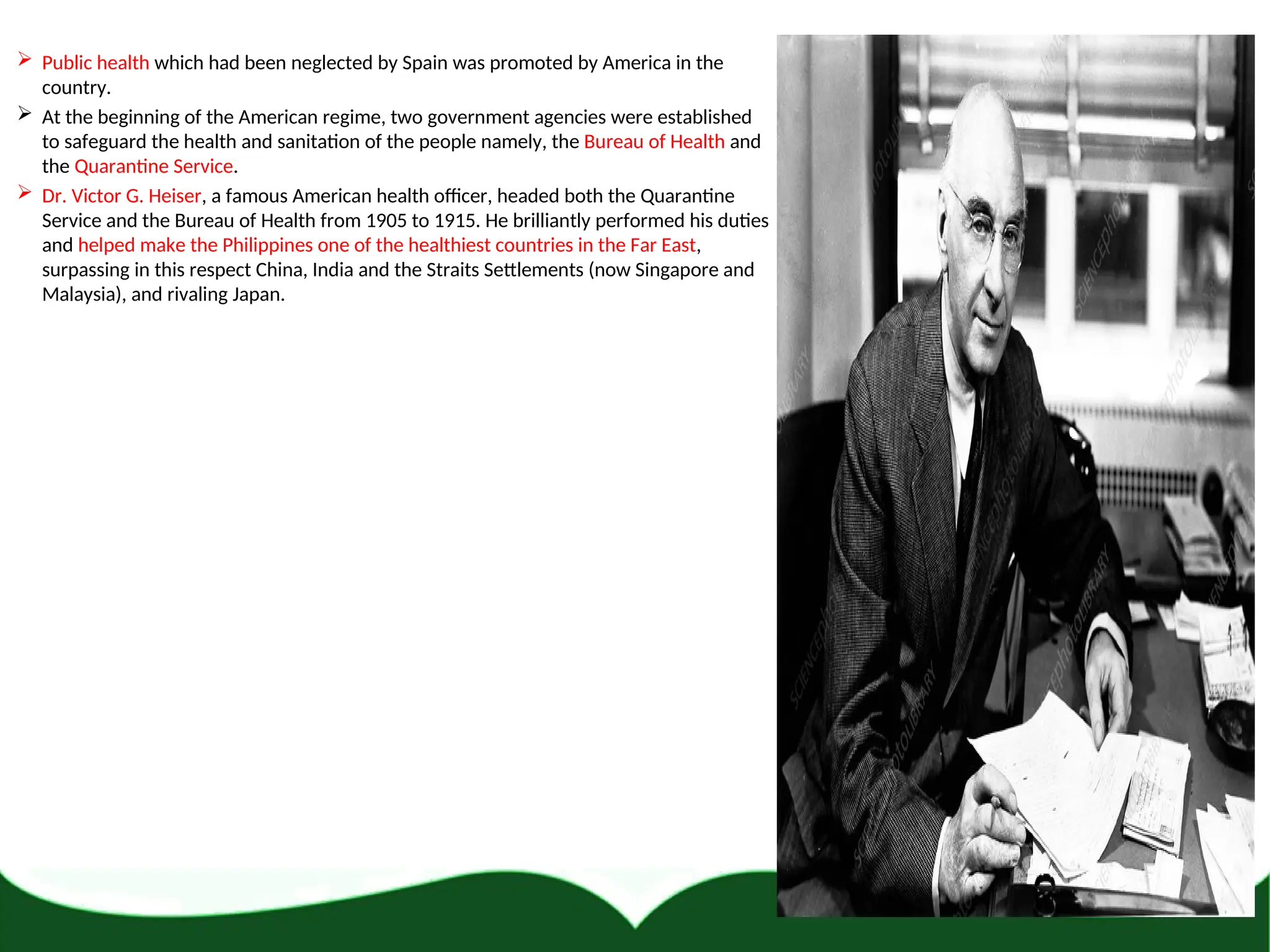  Public health which had been neglected by Spain was promoted by America in the
country.
 At the beginning of the American regime, two government agencies were established
to safeguard the health and sanitation of the people namely, the Bureau of Health and
the Quarantine Service.
 Dr. Victor G. Heiser, a famous American health officer, headed both the Quarantine
Service and the Bureau of Health from 1905 to 1915. He brilliantly performed his duties
and helped make the Philippines one of the healthiest countries in the Far East,
surpassing in this respect China, India and the Straits Settlements (now Singapore and
Malaysia), and rivaling Japan.
 
