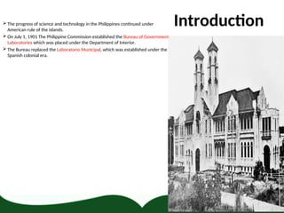 Introduction
 The progress of science and technology in the Philippines continued under
American rule of the islands.
 On July 1, 1901 The Philippine Commission established the Bureau of Government
Laboratories which was placed under the Department of Interior.
 The Bureau replaced the Laboratorio Municipal, which was established under the
Spanish colonial era.
 