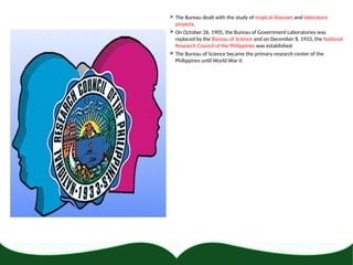  The Bureau dealt with the study of tropical diseases and laboratory
projects.
 On October 26, 1905, the Bureau of Government Laboratories was
replaced by the Bureau of Science and on December 8, 1933, the National
Research Council of the Philippines was established.
 The Bureau of Science became the primary research center of the
Philippines until World War II.
 