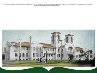  The American occupation modernized almost all aspects of life in the Philippines. The Bureau of Science, a government agency was established, for the sole purpose of nurturing
development in the field of science and technology.
 