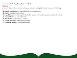 1. Science and Technology during the American Regime
Sciences
Among the Filipinos who contributed to the progress of science during the American times were the following:

Dr. Angel S. Arguelles, the first Filipino director of the Bureau of Science

Dr. Eliodoro Mercado, noted leprologist

Dr. Miguel Canizares, the first surgeon in the Far East to perform the Jacobian operation on tubercular patients

Dr. Joaquin Maranon, an eminent botanist

Dr. Pedro Lantin, an authority on typhoid fever

Dr. Eduardo Quisumbing, a distinguished orchidist

Dr. Leopoldo B. Uichangco, a learned entomologist
 
