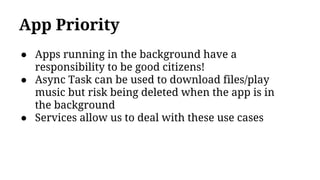App Priority
● Apps running in the background have a
responsibility to be good citizens!
● Async Task can be used to download files/play
music but risk being deleted when the app is in
the background
● Services allow us to deal with these use cases
 