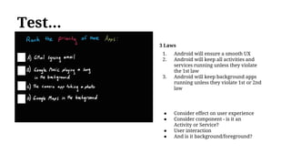 Test...
● Consider effect on user experience
● Consider component - is it an
Activity or Service?
● User interaction
● And is it background/foreground?
3 Laws
1. Android will ensure a smooth UX
2. Android will keep all activities and
services running unless they violate
the 1st law
3. Android will keep background apps
running unless they violate 1st or 2nd
law
 