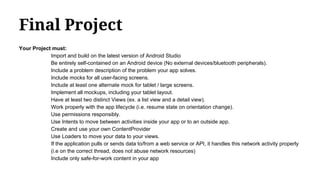 Final Project
Your Project must:
Import and build on the latest version of Android Studio
Be entirely self-contained on an Android device (No external devices/bluetooth peripherals).
Include a problem description of the problem your app solves.
Include mocks for all user-facing screens.
Include at least one alternate mock for tablet / large screens.
Implement all mockups, including your tablet layout.
Have at least two distinct Views (ex. a list view and a detail view).
Work properly with the app lifecycle (i.e. resume state on orientation change).
Use permissions responsibly.
Use Intents to move between activities inside your app or to an outside app.
Create and use your own ContentProvider
Use Loaders to move your data to your views.
If the application pulls or sends data to/from a web service or API, it handles this network activity properly
(i.e on the correct thread, does not abuse network resources)
Include only safe-for-work content in your app
 