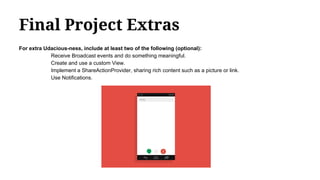 Final Project Extras
For extra Udacious-ness, include at least two of the following (optional):
Receive Broadcast events and do something meaningful.
Create and use a custom View.
Implement a ShareActionProvider, sharing rich content such as a picture or link.
Use Notifications.
 
