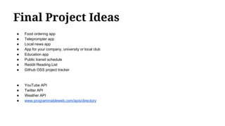 Final Project Ideas
● Food ordering app
● Teleprompter app
● Local news app
● App for your company, university or local club
● Education app
● Public transit schedule
● Reddit Reading List
● Github OSS project tracker
● YouTube API
● Twitter API
● Weather API
● www.programmableweb.com/apis/directory
 