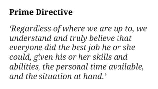 Prime Directive
‘Regardless of where we are up to, we
understand and truly believe that
everyone did the best job he or she
could, given his or her skills and
abilities, the personal time available,
and the situation at hand.’
 