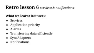 Retro lesson 6 services & notifications
What we learnt last week
● Services
● Application priority
● Alarms
● Transferring data efficiently
● SyncAdapters
● Notifications
 