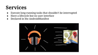 Services
● Execute long running tasks that shouldn’t be interrupted
● Have a lifecycle but no user interface
● Declared in the AndroidManifest
 