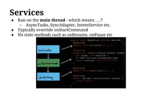 Services
● Run on the main thread - which means…..?
○ AsyncTasks, SyncAdapter, IntentService etc.
● Typically override onStartCommand
● No state methods such as onResume, onPause etc
 