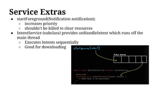 Service Extras
● startForeground(Notification notification);
○ increases priority
○ shouldn’t be killed to clear resources
● IntentService (subclass) provides onHandleIntent which runs off the
main thread
○ Executes Intents sequentially
○ Good for downloading
 