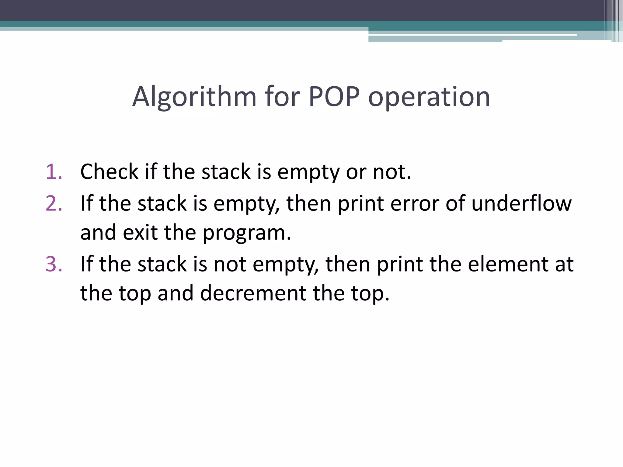 Algorithm for POP operation
1. Check if the stack is empty or not.
2. If the stack is empty, then print error of underflow
and exit the program.
3. If the stack is not empty, then print the element at
the top and decrement the top.
 