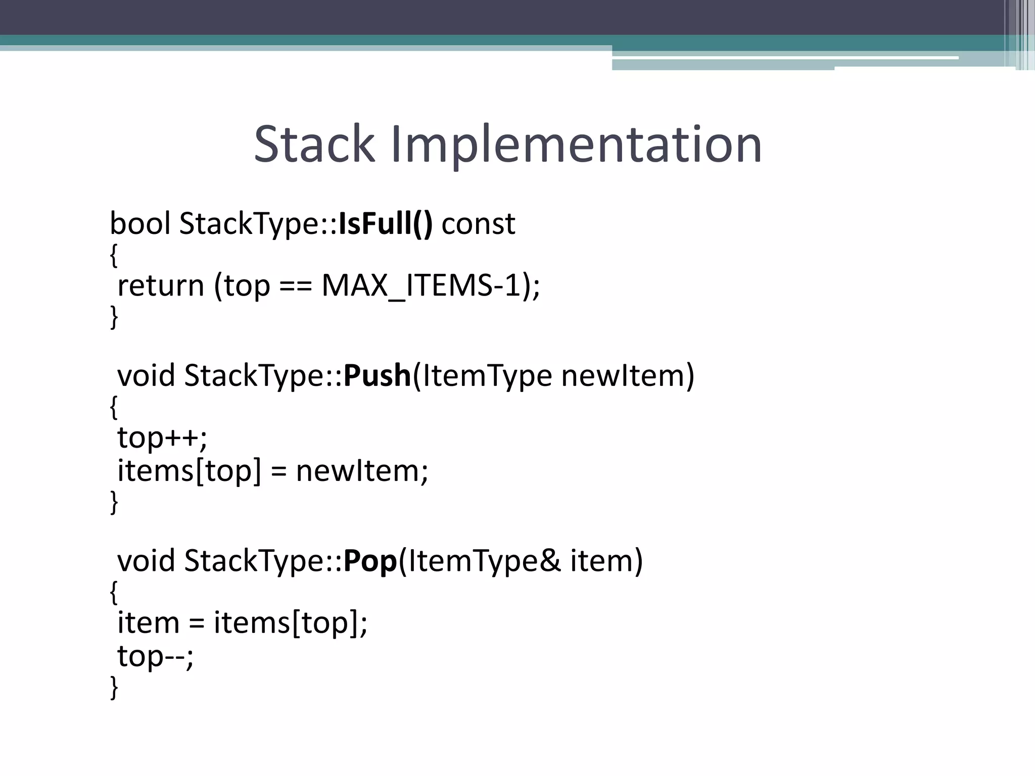 Stack Implementation
bool StackType::IsFull() const
{
return (top == MAX_ITEMS-1);
}
void StackType::Push(ItemType newItem)
{
top++;
items[top] = newItem;
}
void StackType::Pop(ItemType& item)
{
item = items[top];
top--;
}
 