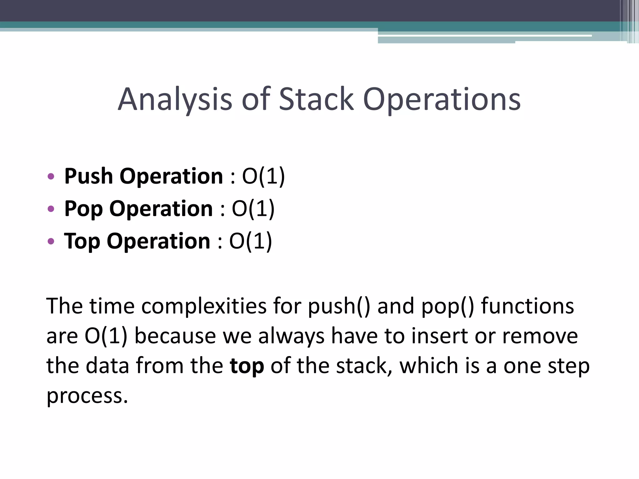 Analysis of Stack Operations
• Push Operation : O(1)
• Pop Operation : O(1)
• Top Operation : O(1)
The time complexities for push() and pop() functions
are O(1) because we always have to insert or remove
the data from the top of the stack, which is a one step
process.
 