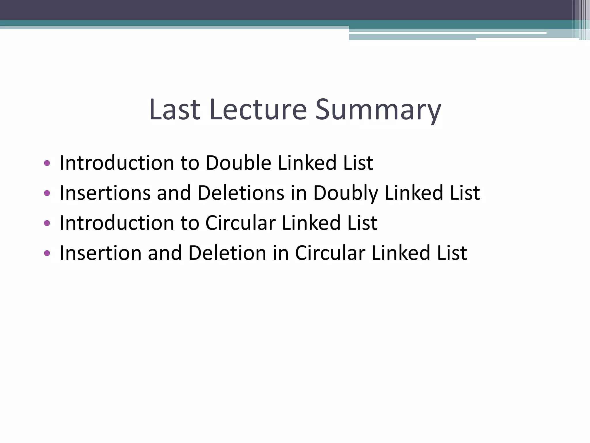 Last Lecture Summary
• Introduction to Double Linked List
• Insertions and Deletions in Doubly Linked List
• Introduction to Circular Linked List
• Insertion and Deletion in Circular Linked List
 