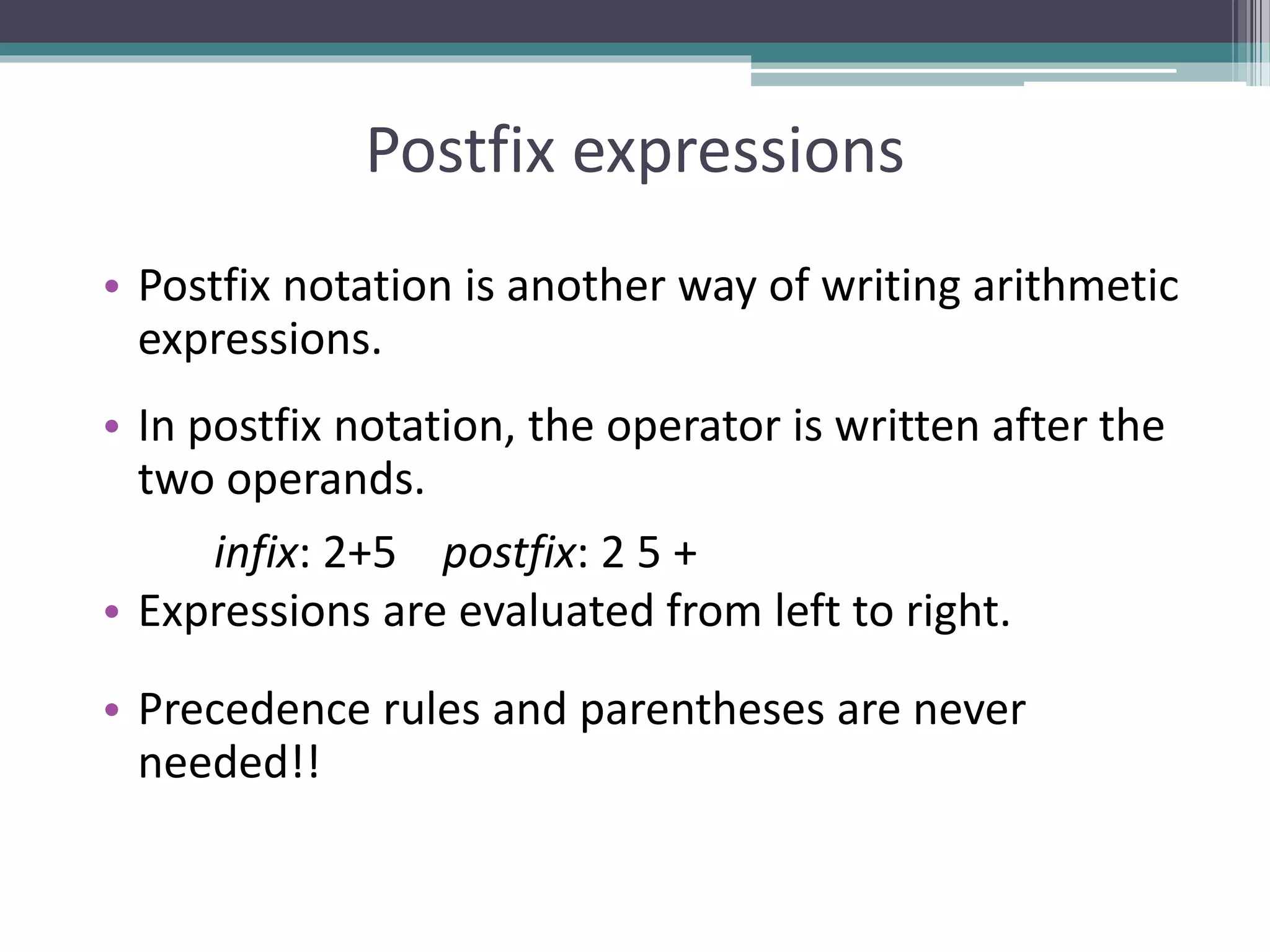 Postfix expressions
• Postfix notation is another way of writing arithmetic
expressions.
• In postfix notation, the operator is written after the
two operands.
infix: 2+5 postfix: 2 5 +
• Expressions are evaluated from left to right.
• Precedence rules and parentheses are never
needed!!
 