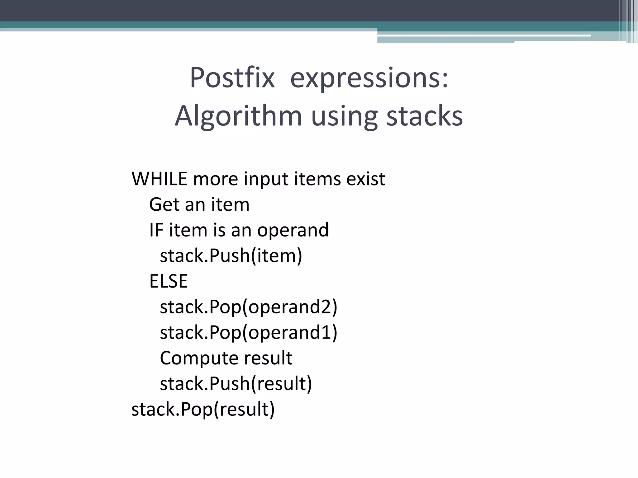 Postfix expressions:
Algorithm using stacks
WHILE more input items exist
Get an item
IF item is an operand
stack.Push(item)
ELSE
stack.Pop(operand2)
stack.Pop(operand1)
Compute result
stack.Push(result)
stack.Pop(result)
 