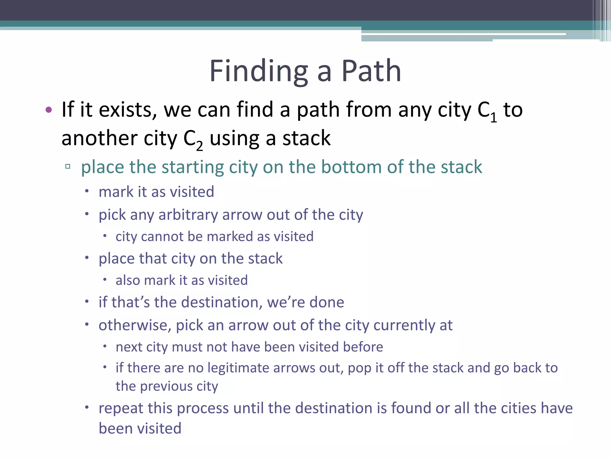 Finding a Path
• If it exists, we can find a path from any city C1 to
another city C2 using a stack
▫ place the starting city on the bottom of the stack
 mark it as visited
 pick any arbitrary arrow out of the city
 city cannot be marked as visited
 place that city on the stack
 also mark it as visited
 if that’s the destination, we’re done
 otherwise, pick an arrow out of the city currently at
 next city must not have been visited before
 if there are no legitimate arrows out, pop it off the stack and go back to
the previous city
 repeat this process until the destination is found or all the cities have
been visited
 
