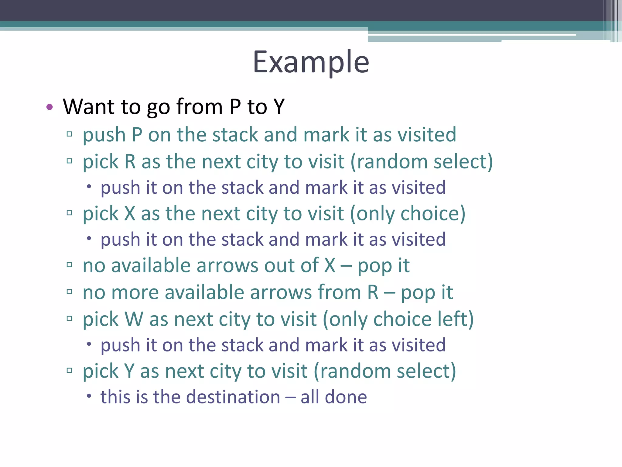 Example
• Want to go from P to Y
▫ push P on the stack and mark it as visited
▫ pick R as the next city to visit (random select)
 push it on the stack and mark it as visited
▫ pick X as the next city to visit (only choice)
 push it on the stack and mark it as visited
▫ no available arrows out of X – pop it
▫ no more available arrows from R – pop it
▫ pick W as next city to visit (only choice left)
 push it on the stack and mark it as visited
▫ pick Y as next city to visit (random select)
 this is the destination – all done
 