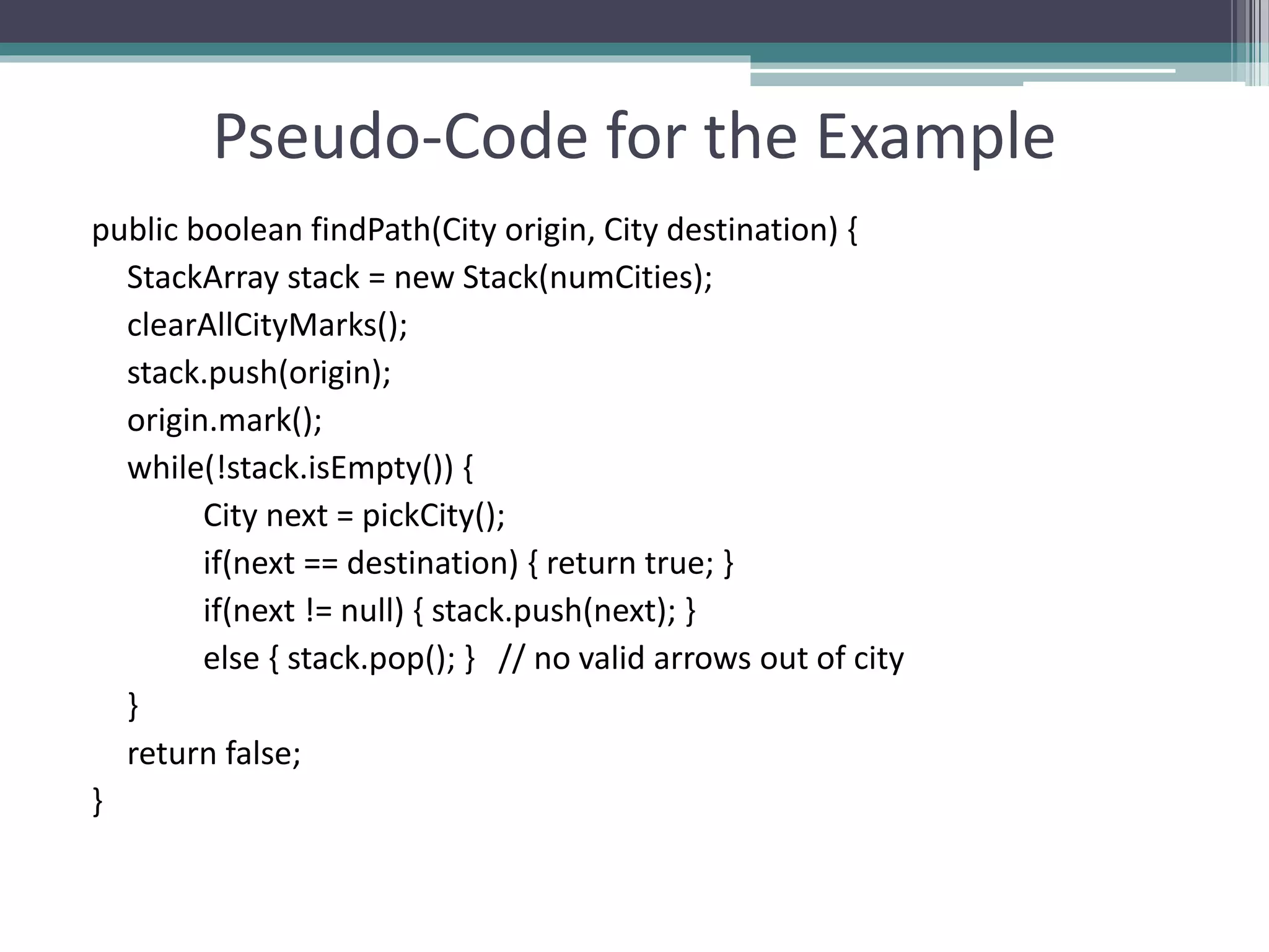 Pseudo-Code for the Example
public boolean findPath(City origin, City destination) {
StackArray stack = new Stack(numCities);
clearAllCityMarks();
stack.push(origin);
origin.mark();
while(!stack.isEmpty()) {
City next = pickCity();
if(next == destination) { return true; }
if(next != null) { stack.push(next); }
else { stack.pop(); } // no valid arrows out of city
}
return false;
}
 
