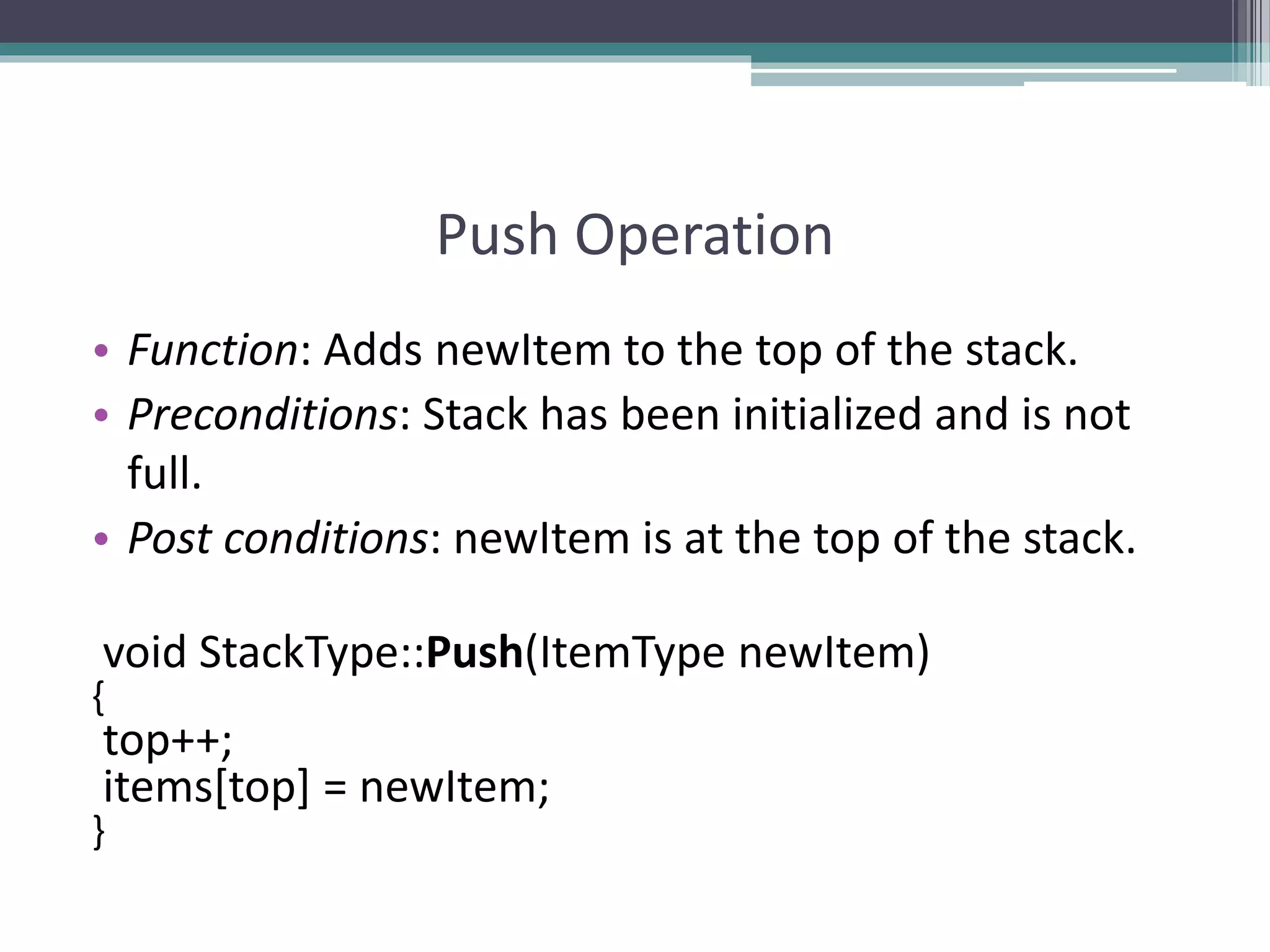 Push Operation
• Function: Adds newItem to the top of the stack.
• Preconditions: Stack has been initialized and is not
full.
• Post conditions: newItem is at the top of the stack.
void StackType::Push(ItemType newItem)
{
top++;
items[top] = newItem;
}
 