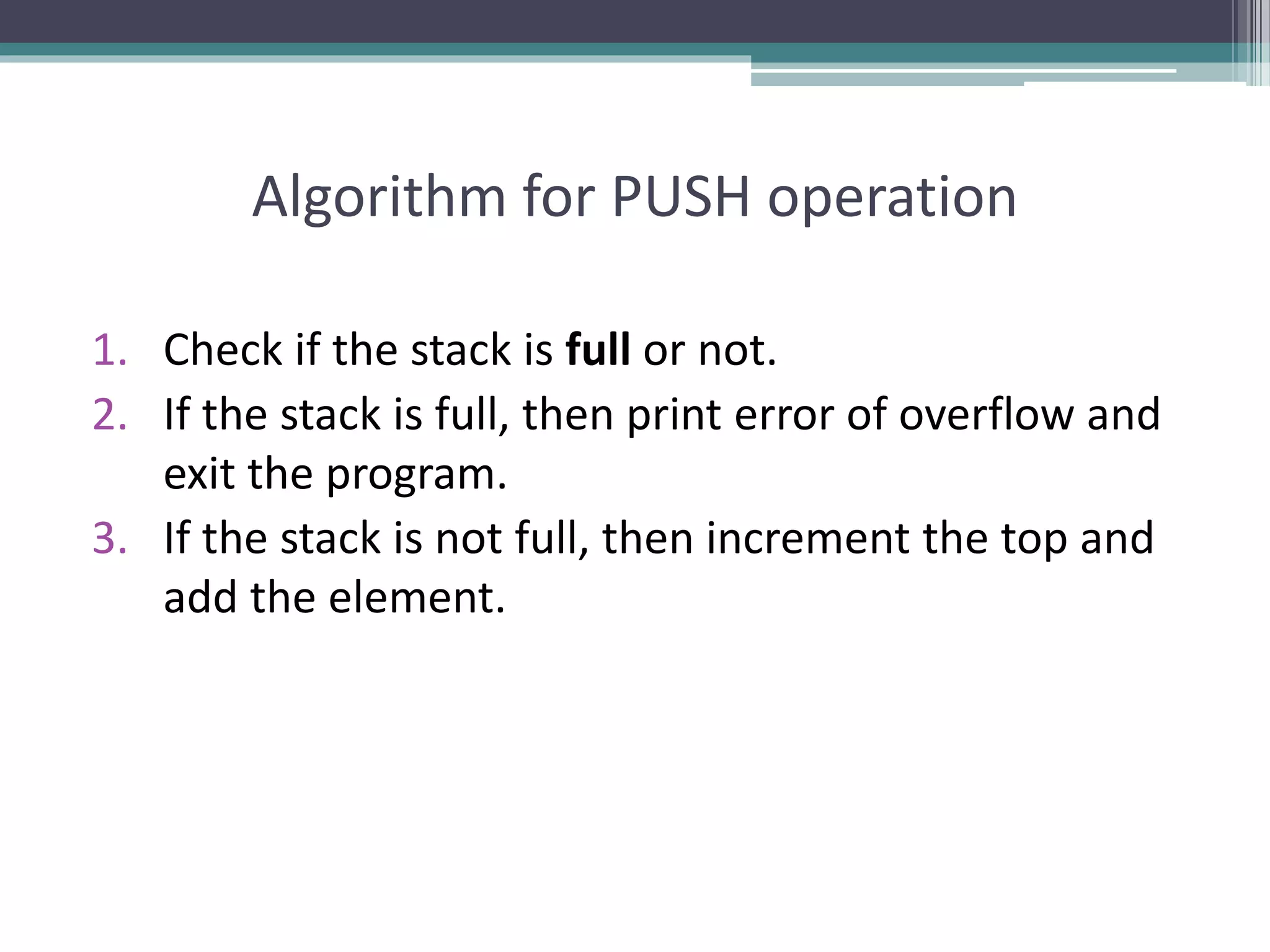 Algorithm for PUSH operation
1. Check if the stack is full or not.
2. If the stack is full, then print error of overflow and
exit the program.
3. If the stack is not full, then increment the top and
add the element.
 
