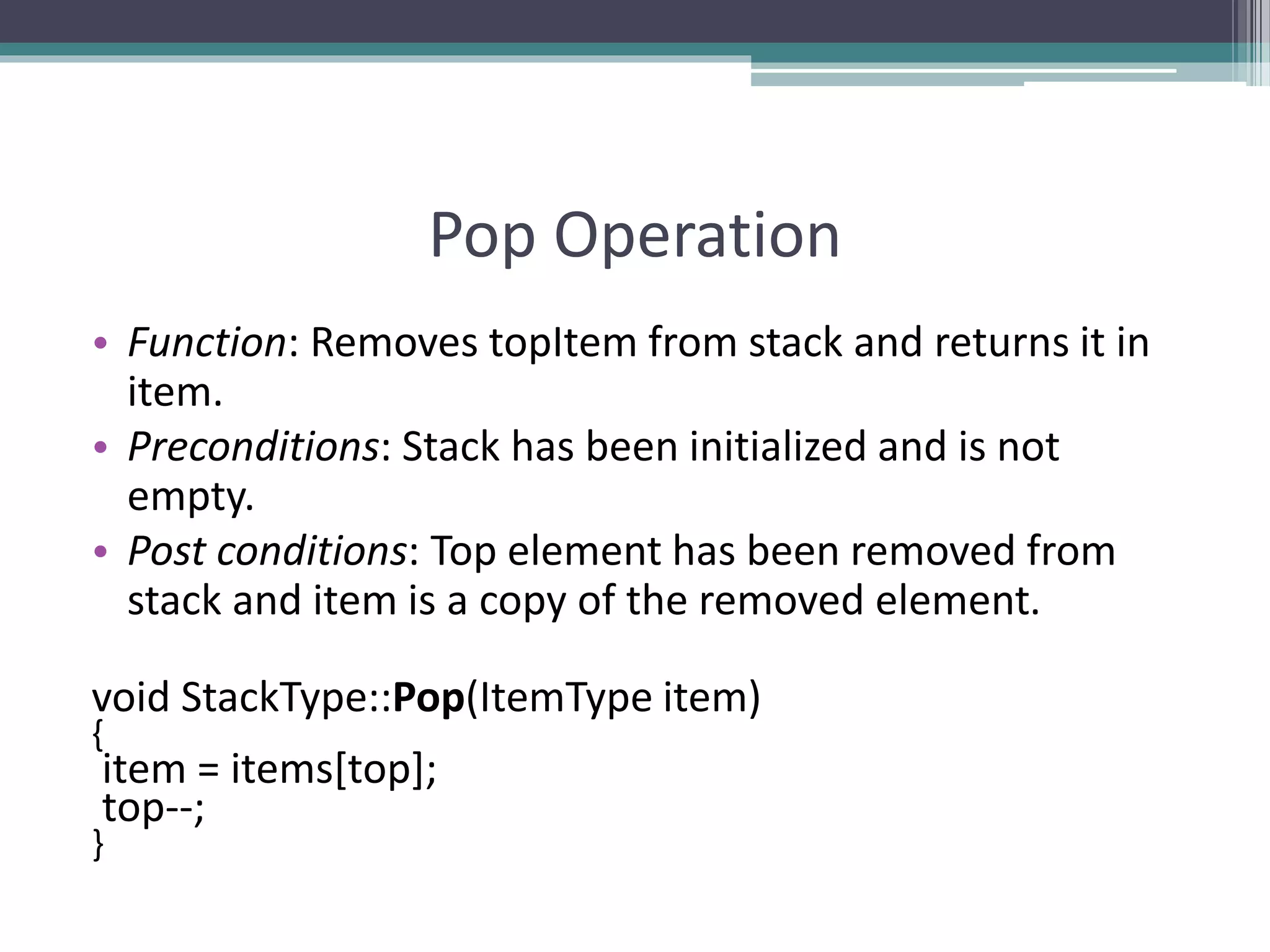 Pop Operation
• Function: Removes topItem from stack and returns it in
item.
• Preconditions: Stack has been initialized and is not
empty.
• Post conditions: Top element has been removed from
stack and item is a copy of the removed element.
void StackType::Pop(ItemType item)
{
item = items[top];
top--;
}
 